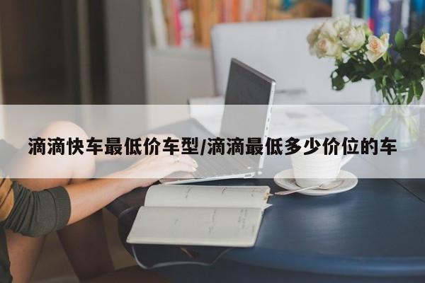 滴滴快车最低价车型/滴滴最低多少价位的车