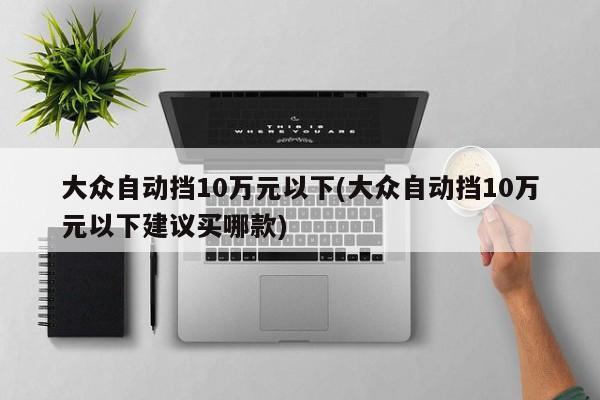 大众自动挡10万元以下(大众自动挡10万元以下建议买哪款)