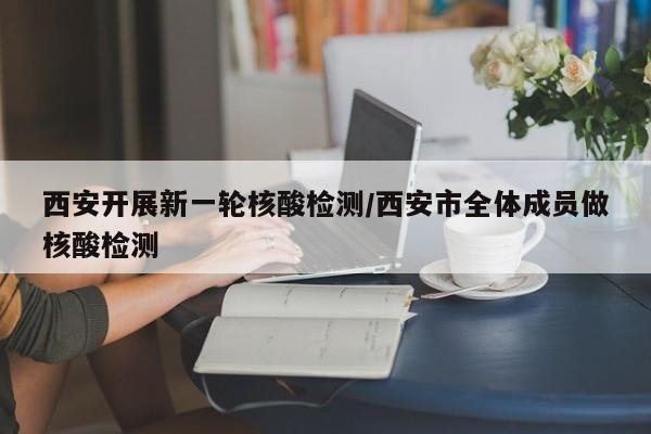 西安开展新一轮核酸检测/西安市全体成员做核酸检测