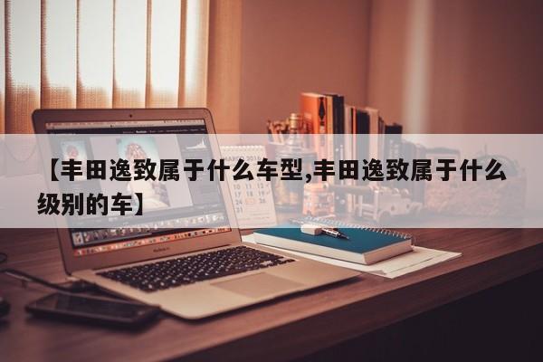 【丰田逸致属于什么车型,丰田逸致属于什么级别的车】