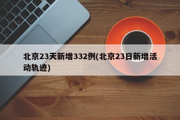 北京23天新增332例(北京23日新增活动轨迹)
