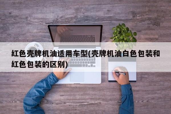 红色壳牌机油适用车型(壳牌机油白色包装和红色包装的区别)