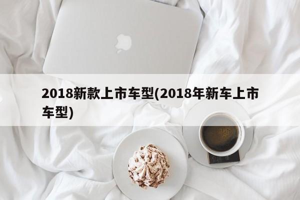 2018新款上市车型(2018年新车上市车型)