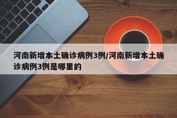 河南新增本土确诊病例3例/河南新增本土确诊病例3例是哪里的