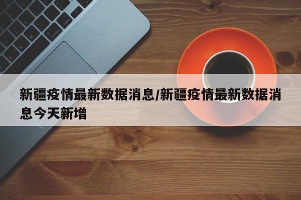 新疆疫情最新数据消息/新疆疫情最新数据消息今天新增