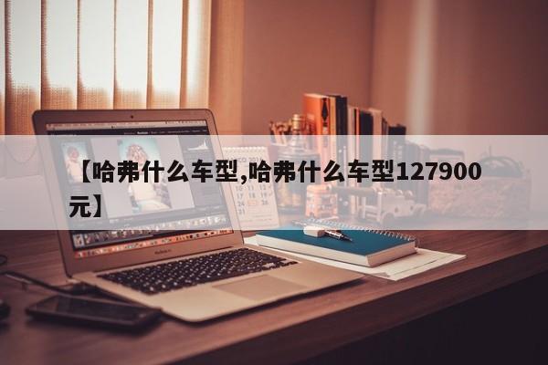【哈弗什么车型,哈弗什么车型127900元】