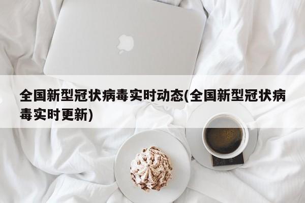 全国新型冠状病毒实时动态(全国新型冠状病毒实时更新)