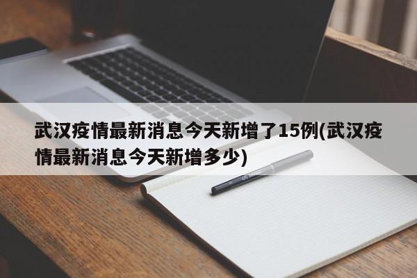 武汉疫情最新消息今天新增了15例(武汉疫情最新消息今天新增多少)