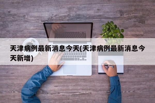 天津病例最新消息今天(天津病例最新消息今天新增)
