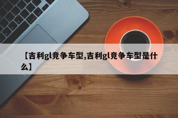 【吉利gl竞争车型,吉利gl竞争车型是什么】