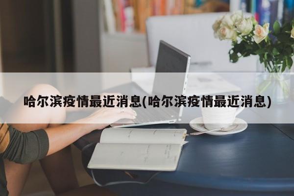 哈尔滨疫情最近消息(哈尔滨疫情最近消息)