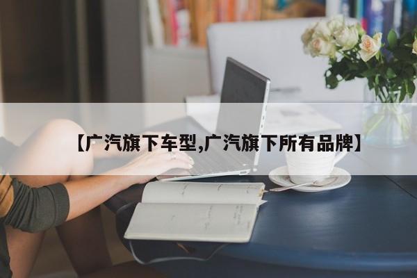 【广汽旗下车型,广汽旗下所有品牌】