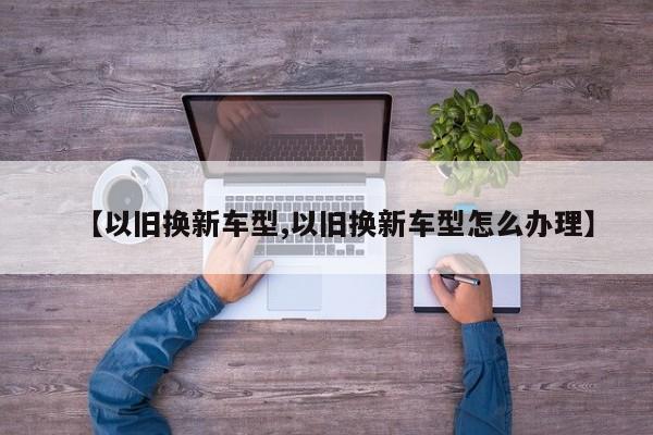 【以旧换新车型,以旧换新车型怎么办理】