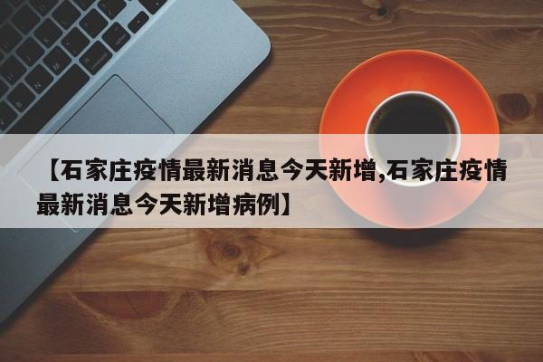 【石家庄疫情最新消息今天新增,石家庄疫情最新消息今天新增病例】