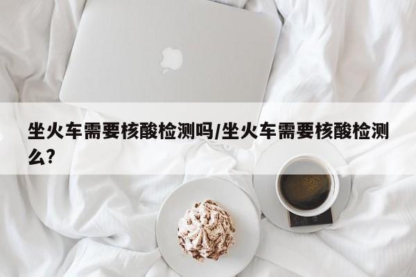 坐火车需要核酸检测吗/坐火车需要核酸检测么?
