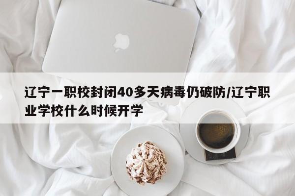 辽宁一职校封闭40多天病毒仍破防/辽宁职业学校什么时候开学
