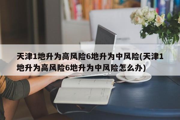 天津1地升为高风险6地升为中风险(天津1地升为高风险6地升为中风险怎么办)