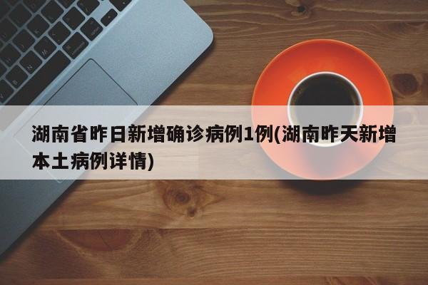 湖南省昨日新增确诊病例1例(湖南昨天新增本土病例详情)