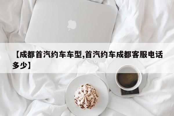 【成都首汽约车车型,首汽约车成都客服电话多少】
