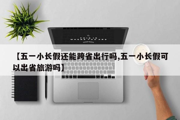 【五一小长假还能跨省出行吗,五一小长假可以出省旅游吗】
