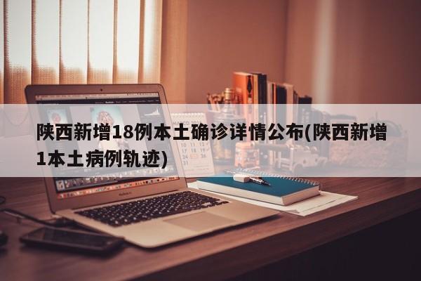 陕西新增18例本土确诊详情公布(陕西新增1本土病例轨迹)