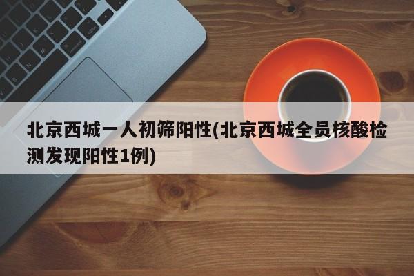 北京西城一人初筛阳性(北京西城全员核酸检测发现阳性1例)