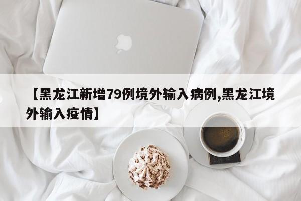 【黑龙江新增79例境外输入病例,黑龙江境外输入疫情】