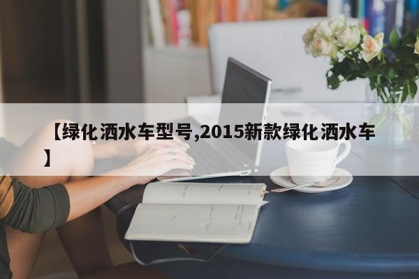 【绿化洒水车型号,2015新款绿化洒水车】