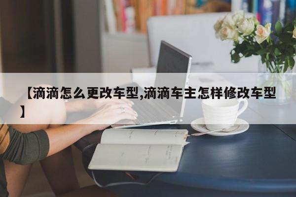 【滴滴怎么更改车型,滴滴车主怎样修改车型】