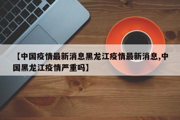 【中国疫情最新消息黑龙江疫情最新消息,中国黑龙江疫情严重吗】