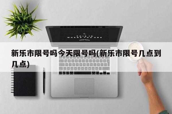 新乐市限号吗今天限号吗(新乐市限号几点到几点)