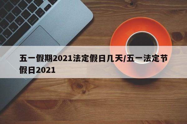 五一假期2021法定假日几天/五一法定节假日2021