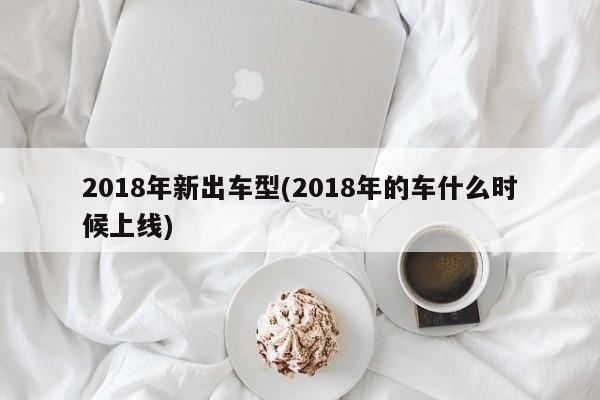 2018年新出车型(2018年的车什么时候上线)