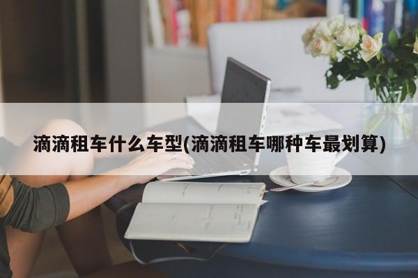 滴滴租车什么车型(滴滴租车哪种车最划算)