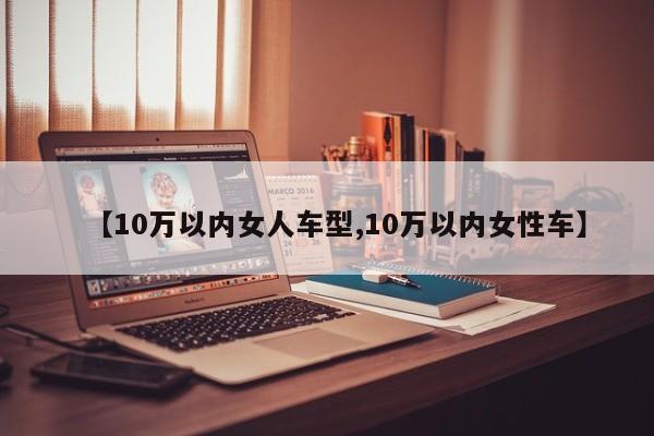 【10万以内女人车型,10万以内女性车】