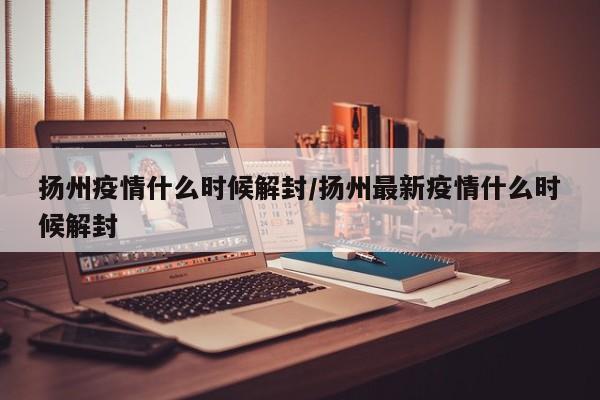 扬州疫情什么时候解封/扬州最新疫情什么时候解封