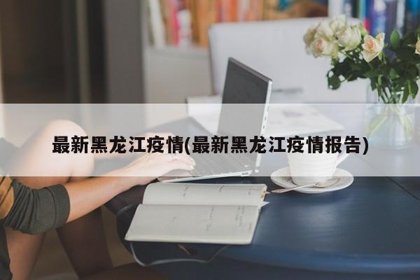最新黑龙江疫情(最新黑龙江疫情报告)