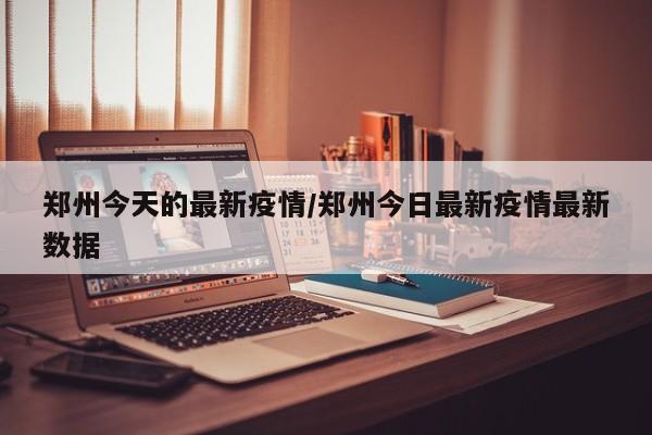 郑州今天的最新疫情/郑州今日最新疫情最新数据