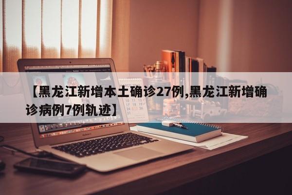 【黑龙江新增本土确诊27例,黑龙江新增确诊病例7例轨迹】