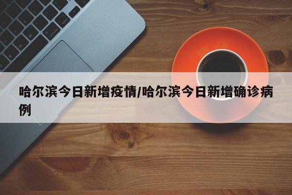 哈尔滨今日新增疫情/哈尔滨今日新增确诊病例