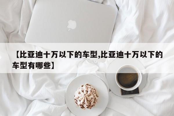 【比亚迪十万以下的车型,比亚迪十万以下的车型有哪些】