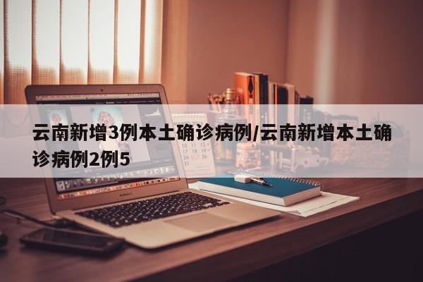 云南新增3例本土确诊病例/云南新增本土确诊病例2例5