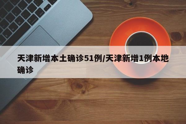 天津新增本土确诊51例/天津新增1例本地确诊