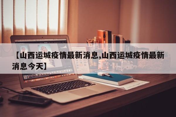 【山西运城疫情最新消息,山西运城疫情最新消息今天】
