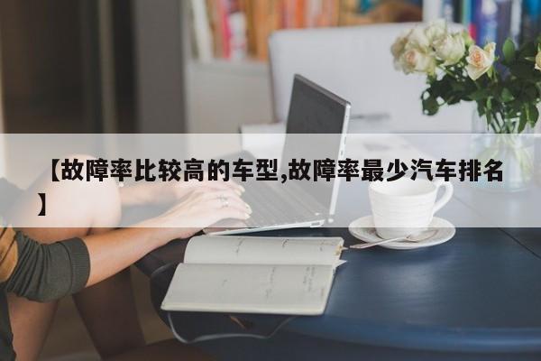 【故障率比较高的车型,故障率最少汽车排名】