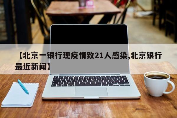 【北京一银行现疫情致21人感染,北京银行最近新闻】