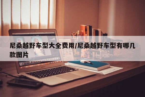 尼桑越野车型大全费用/尼桑越野车型有哪几款图片