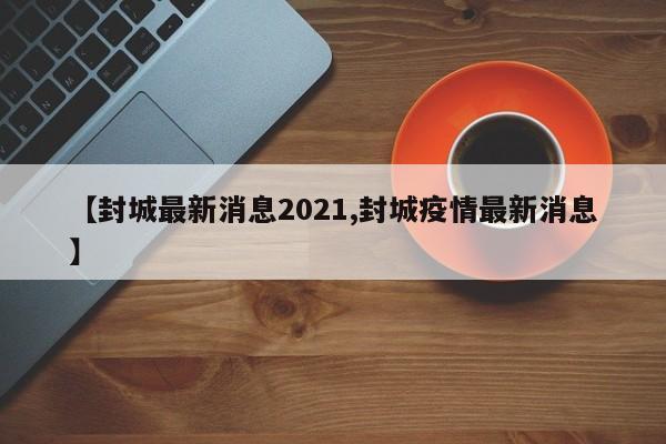 【封城最新消息2021,封城疫情最新消息】