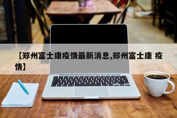 【郑州富士康疫情最新消息,郑州富士康 疫情】