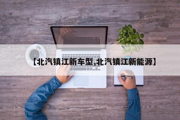 【北汽镇江新车型,北汽镇江新能源】